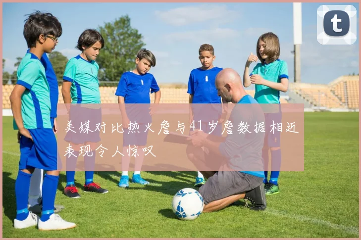 美媒对比热火詹与41岁詹数据相近表现令人惊叹