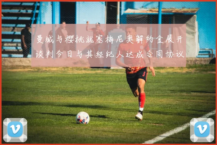 曼城与樱桃就塞梅尼奥解约金展开谈判今日与其经纪人达成合同协议