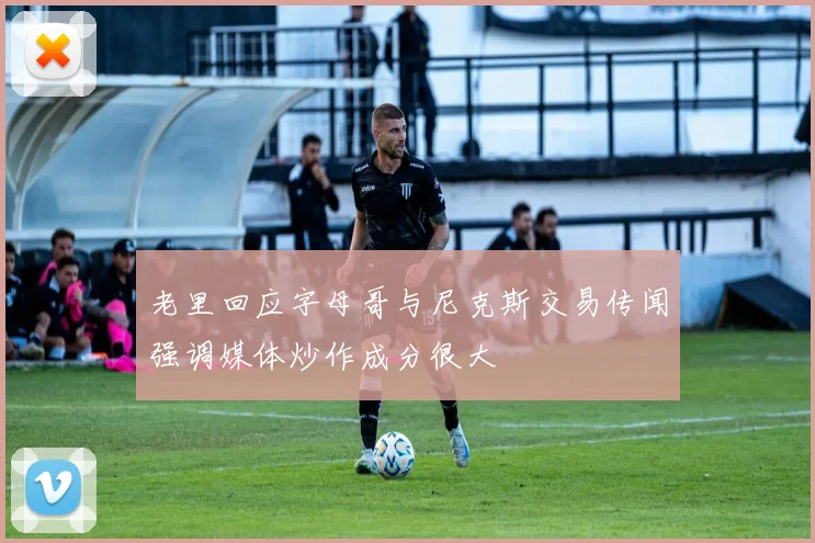 老里回应字母哥与尼克斯交易传闻强调媒体炒作成分很大