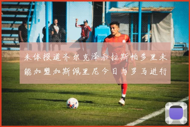 米体报道齐尔克泽和拉斯帕多里未能加盟加斯佩里尼今日与罗马进行会谈