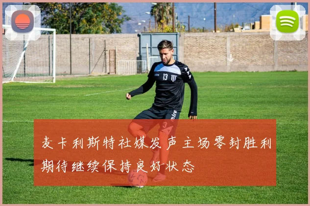麦卡利斯特社媒发声主场零封胜利期待继续保持良好状态