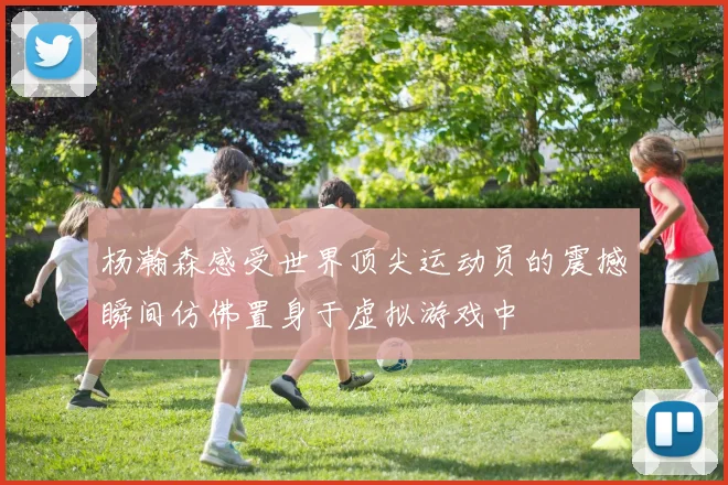 杨瀚森感受世界顶尖运动员的震撼瞬间仿佛置身于虚拟游戏中