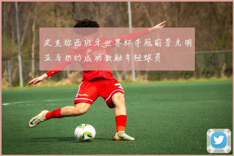 皮克称西班牙世界杯夺冠前景光明亚马尔的成功激励年轻球员