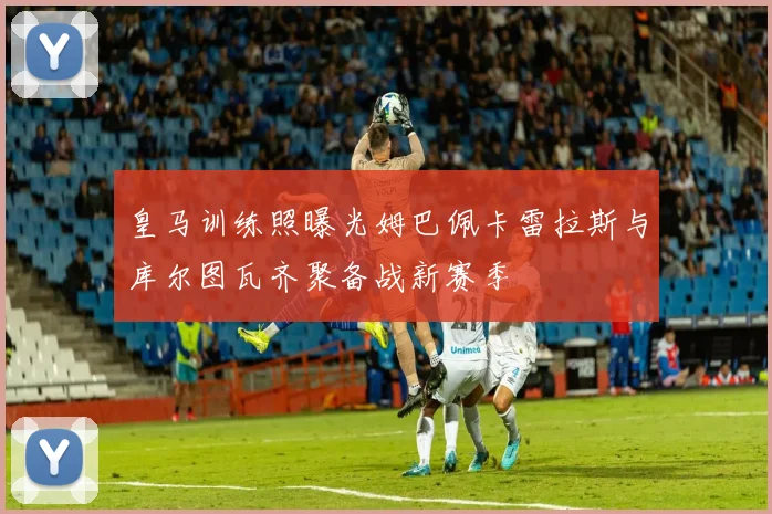 皇马训练照曝光姆巴佩卡雷拉斯与库尔图瓦齐聚备战新赛季