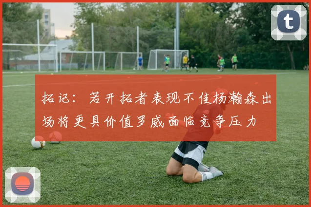 拓记：若开拓者表现不佳杨瀚森出场将更具价值罗威面临竞争压力