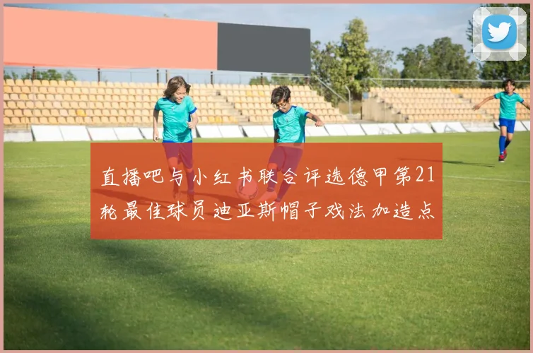 直播吧与小红书联合评选德甲第21轮最佳球员迪亚斯帽子戏法加造点独造五球