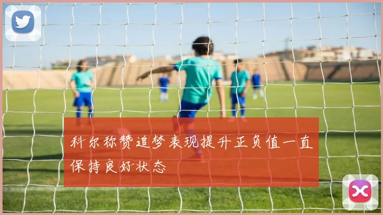 科尔称赞追梦表现提升正负值一直保持良好状态