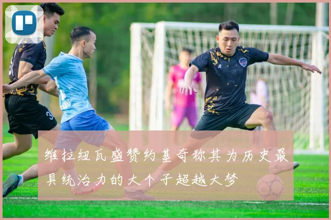 维拉纽瓦盛赞约基奇称其为历史最具统治力的大个子超越大梦