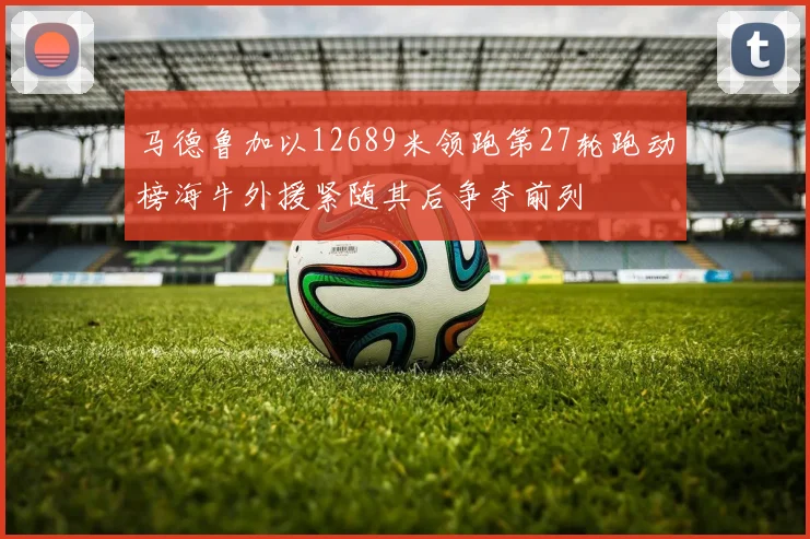 马德鲁加以12689米领跑第27轮跑动榜海牛外援紧随其后争夺前列