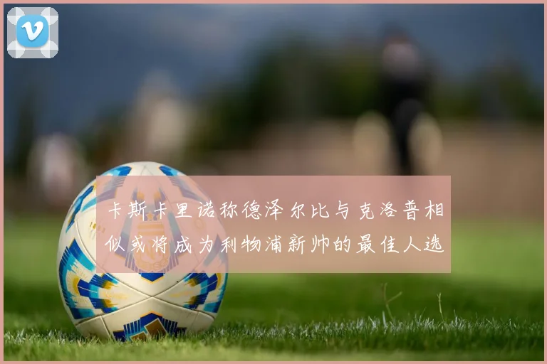 卡斯卡里诺称德泽尔比与克洛普相似或将成为利物浦新帅的最佳人选