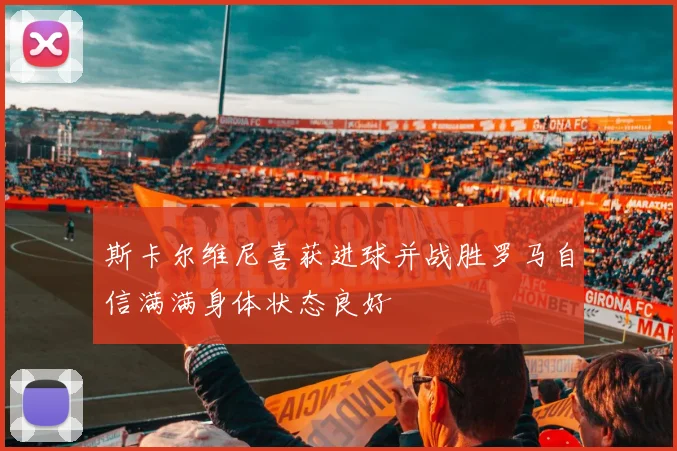 斯卡尔维尼喜获进球并战胜罗马自信满满身体状态良好