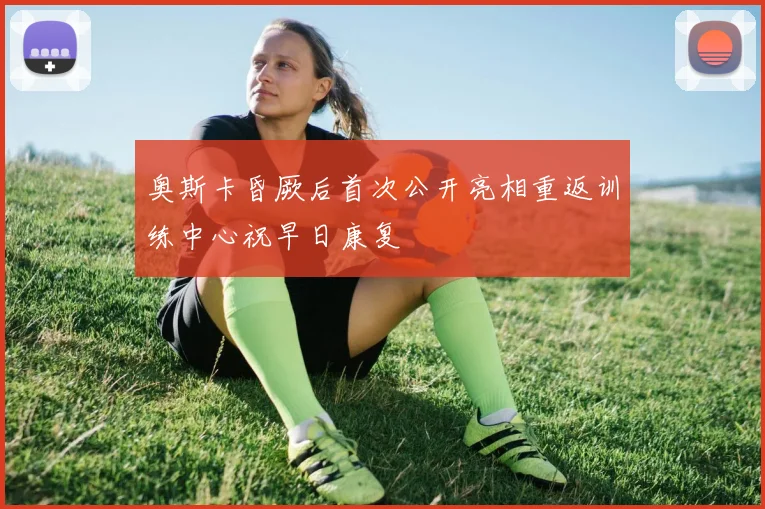 奥斯卡昏厥后首次公开亮相重返训练中心祝早日康复