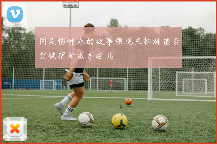国足伤仲永的故事频现王钰栋能否打破宿命成幸运儿