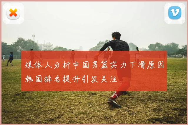 媒体人分析中国男篮实力下滑原因韩国排名提升引发关注