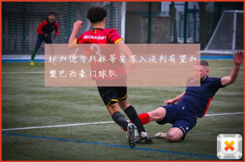 林加德与科林蒂安深入谈判有望加盟巴西豪门球队