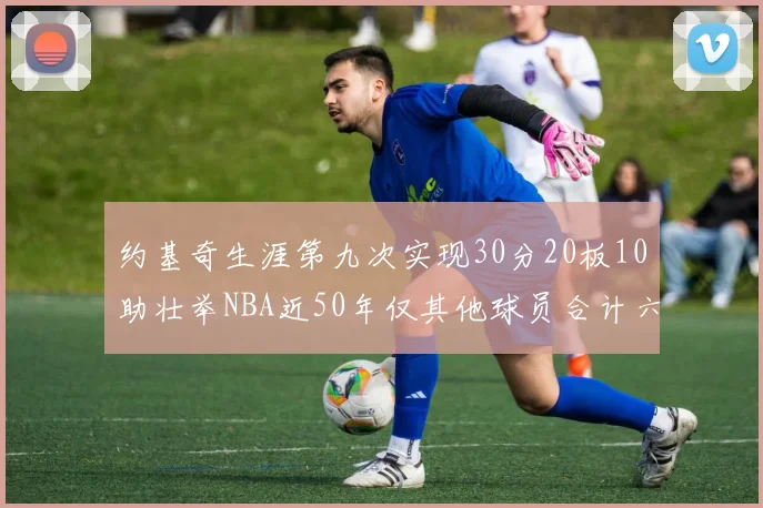 约基奇生涯第九次实现30分20板10助壮举NBA近50年仅其他球员合计六次